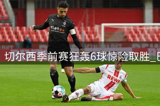 切尔西季前赛狂轰6球惊险取胜 巴西妖锋9分钟戴帽导演逆转大戏