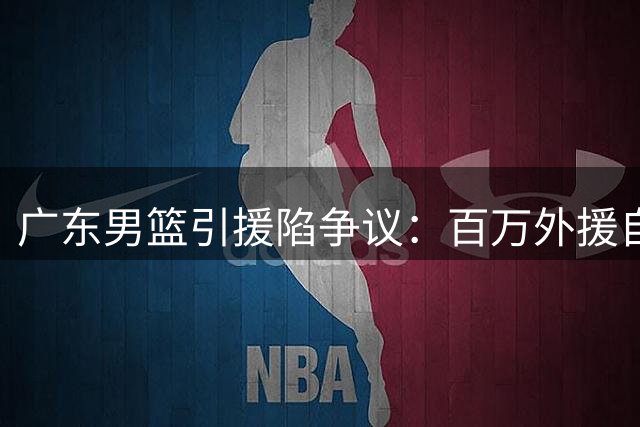广东男篮引援陷争议：百万外援自由身离队 杜锋用人策略遭质疑