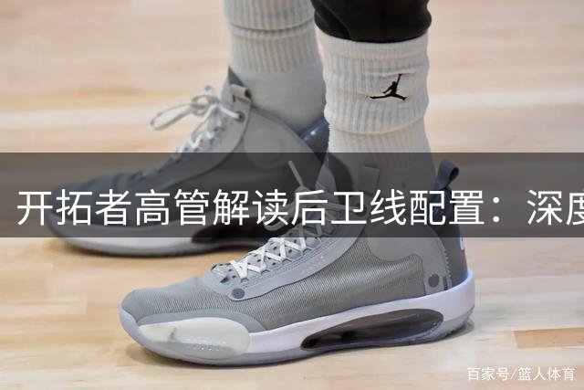 开拓者高管解读后卫线配置：深度储备是应对82场鏖战的关键策略