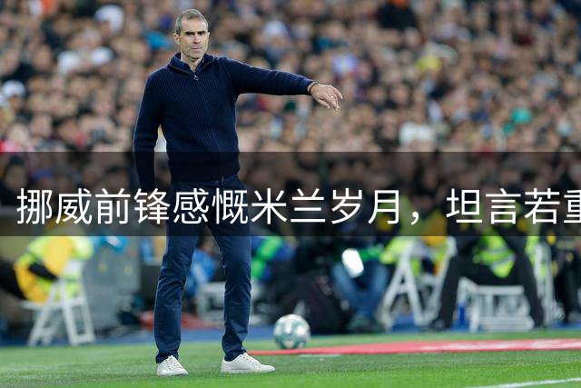 挪威前锋感慨米兰岁月，坦言若重返或会做出不同选择