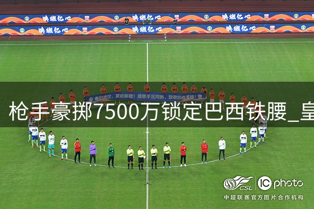 枪手豪掷7500万锁定巴西铁腰 皇马核心续约令北伦敦豪门锋线补强遇阻