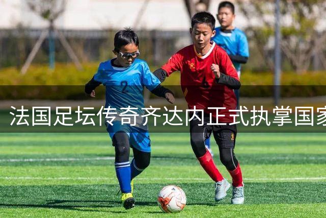 法国足坛传奇齐达内正式执掌国家队教鞭 开启新时代