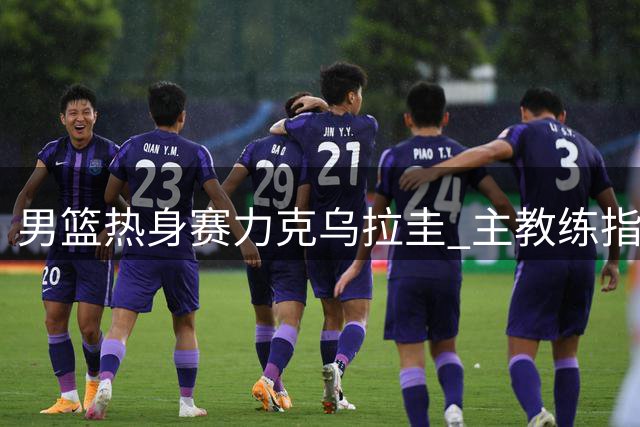 男篮热身赛力克乌拉圭 主教练指出防守待提升
