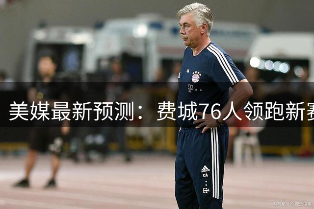 美媒最新预测：费城76人领跑新赛季最强首发阵容榜单