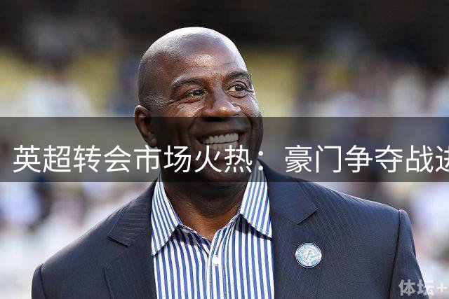 英超转会市场火热：豪门争夺战进入白热化阶段