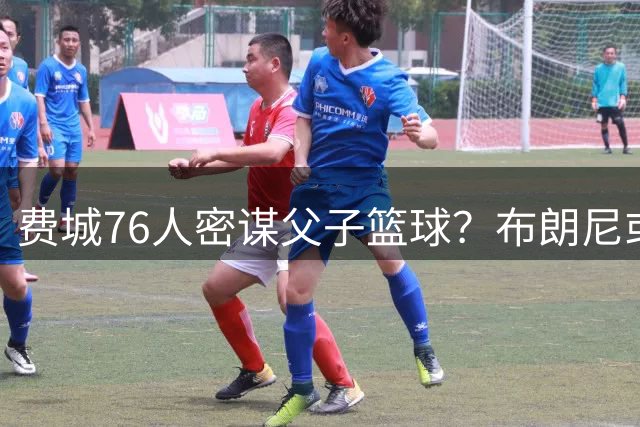 费城76人密谋父子篮球？布朗尼或追随詹姆斯脚步加盟