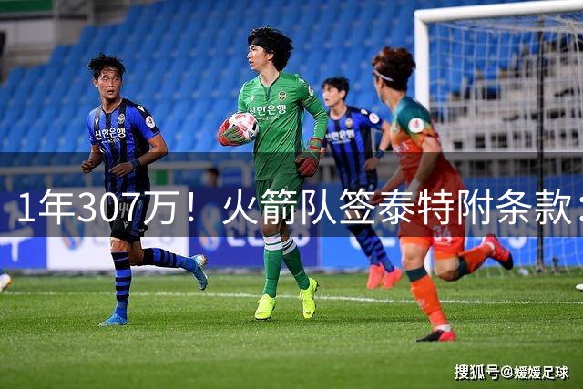 1年307万！火箭队签泰特附条款：仅104万受保障，考核期长达半年
