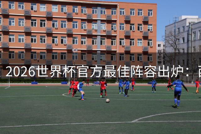2026世界杯官方最佳阵容出炉：西班牙防线霸榜 梅西姆巴佩领衔锋线