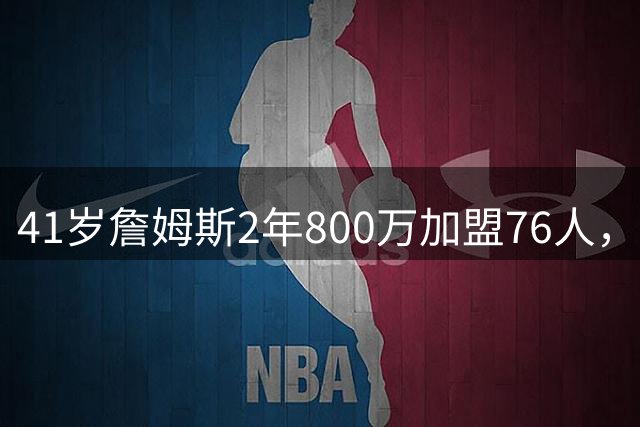 41岁詹姆斯2年800万加盟76人，乐福欲追随再冲冠
