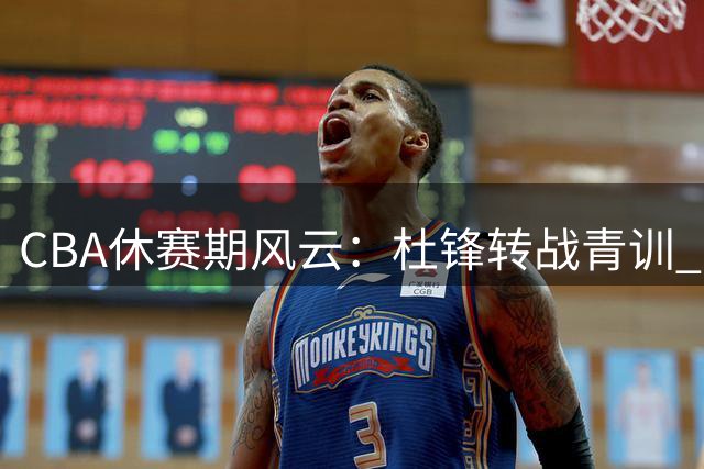 CBA休赛期风云：杜锋转战青训 曾繁日驰援江苏 新星争夺战白热化